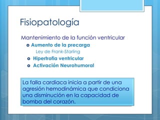 Fisiopatología
Mantenimiento de la función ventricular


Aumento de la precarga
Ley de Frank-Starling




Hipertrofia ventricular
Activación Neurohumoral

La falla cardiaca inicia a partir de una
agresión hemodinámica que condiciona
una disminución en la capacidad de
bomba del corazón.

 