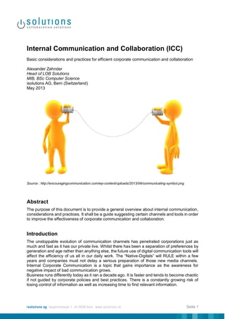 Internal Communication and Collaboration (ICC)
Basic considerations and practices for efficient corporate communication and collaboration
Alexander Zehnder
Head of LOB Solutions
MIB, BSc Computer Science
isolutions AG, Bern (Switzerland)
May 2013

Source : http://encouragingcommunication.com/wp-content/uploads/2013/04/communicating-symbol.png

Abstract
The purpose of this document is to provide a general overview about internal communication,
considerations and practices. It shall be a guide suggesting certain channels and tools in order
to improve the effectiveness of corporate communication and collaboration.

Introduction
The unstoppable evolution of communication channels has penetrated corporations just as
much and fast as it has our private live. Whilst there has been a separation of preferences by
generation and age rather than anything else, the future use of digital communication tools will
affect the efficiency of us all in our daily work. The “Native-Digitals” will RULE within a few
years and companies must not delay a serious preparation of those new media channels.
Internal Corporate Communication is a topic that gains importance as the awareness for
negative impact of bad communication grows.
Business runs differently today as it ran a decade ago. It is faster and tends to become chaotic
if not guided by corporate policies and best practices. There is a constantly growing risk of
losing control of information as well as increasing time to find relevant information.

isolutions ag laupenstrasse 1 ch-3008 bern www.isolutions.ch

Seite 1

 