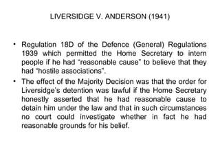 LIVERSIDGE V. ANDERSON (1941)
• Regulation 18D of the Defence (General) Regulations
1939 which permitted the Home Secretary to intern
people if he had “reasonable cause” to believe that they
had “hostile associations”.
• The effect of the Majority Decision was that the order for
Liversidge’s detention was lawful if the Home Secretary
honestly asserted that he had reasonable cause to
detain him under the law and that in such circumstances
no court could investigate whether in fact he had
reasonable grounds for his belief.
 