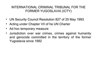INTERNATIONAL CRIMINAL TRIBUNAL FOR THE
FORMER YUGOSLAVIA (ICTY)
• UN Security Council Resolution 827 of 25 May 1993
• Acting under Chapter VII of he UN Charter
• Ad hoc temporary measure
• Jurisdiction over war crimes, crimes against humanity
and genocide committed in the territory of the former
Yugoslavia since 1992
 