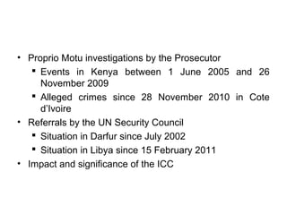 • Proprio Motu investigations by the Prosecutor
 Events in Kenya between 1 June 2005 and 26
November 2009
 Alleged crimes since 28 November 2010 in Cote
d’Ivoire
• Referrals by the UN Security Council
 Situation in Darfur since July 2002
 Situation in Libya since 15 February 2011
• Impact and significance of the ICC
 