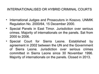 • International Judges and Prosecutors in Kosovo. UNMIK
Regulation No. 2000/64, 15 December 2000.
• Special Panels in East Timor. Jurisdiction over serious
crimes. Majority of internationals on the panels. Sat from
2000 to 2006.
• Special Court for Sierra Leone. Established by
agreement in 2002 between the UN and the Government
of Sierra Leone. Jurisdiction over serious crimes
committed in Sierra Leone since 30 November 1996.
Majority of internationals on the panels. Closed in 2013.
INTERNATIONALISED OR HYBRID CRIMINAL COURTS
 