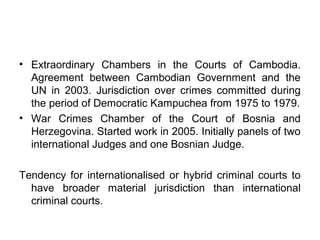 • Extraordinary Chambers in the Courts of Cambodia.
Agreement between Cambodian Government and the
UN in 2003. Jurisdiction over crimes committed during
the period of Democratic Kampuchea from 1975 to 1979.
• War Crimes Chamber of the Court of Bosnia and
Herzegovina. Started work in 2005. Initially panels of two
international Judges and one Bosnian Judge.
Tendency for internationalised or hybrid criminal courts to
have broader material jurisdiction than international
criminal courts.
 