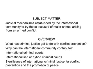 SUBJECT-MATTER
Judicial mechanisms established by the international
community to try those accused of major crimes arising
from an armed conflict
OVERVIEW
What has criminal justice got to do with conflict prevention?
Why can the international community contribute?
International criminal courts
Internationalised or hybrid criminal courts
Significance of international criminal justice for conflict
prevention and the promotion of peace
 