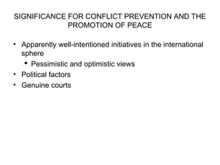 SIGNIFICANCE FOR CONFLICT PREVENTION AND THE
PROMOTION OF PEACE
• Apparently well-intentioned initiatives in the international
sphere
 Pessimistic and optimistic views
• Political factors
• Genuine courts
 
