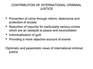 CONTRIBUTION OF INTERNATIONAL CRIMINAL
JUSTICE
 Prevention of crime through reform, deterrence and
protection of society
 Reduction of impunity for particularly serious crimes
which are an obstacle to peace and reconciliation
 Individualisation of guilt
 Providing a more objective account of events
Optimistic and pessimistic views of international criminal
justice
 