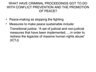 WHAT HAVE CRIMINAL PROCEEDINGS GOT TO DO
WITH CONFLICT PREVENTION AND THE PROMOTION
OF PEACE?
• Peace-making as stopping the fighting
• Measures to make peace sustainable include:
Transitional justice: “A set of judicial and non-judicial
measures that have been implemented…..in order to
redress the legacies of massive human rights abuse”
(ICTJ)
 