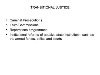 TRANSITIONAL JUSTICE
• Criminal Prosecutions
• Truth Commissions
• Reparations programmes
• Institutional reforms of abusive state institutions, such as
the armed forces, police and courts
 