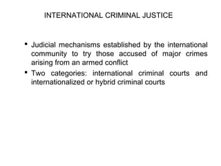  Judicial mechanisms established by the international
community to try those accused of major crimes
arising from an armed conflict
 Two categories: international criminal courts and
internationalized or hybrid criminal courts
INTERNATIONAL CRIMINAL JUSTICE
 