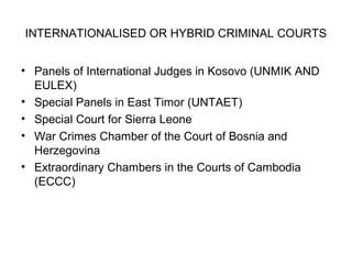 INTERNATIONALISED OR HYBRID CRIMINAL COURTS
• Panels of International Judges in Kosovo (UNMIK AND
EULEX)
• Special Panels in East Timor (UNTAET)
• Special Court for Sierra Leone
• War Crimes Chamber of the Court of Bosnia and
Herzegovina
• Extraordinary Chambers in the Courts of Cambodia
(ECCC)
 