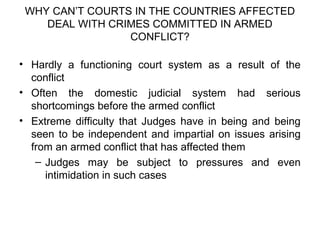 WHY CAN’T COURTS IN THE COUNTRIES AFFECTED
DEAL WITH CRIMES COMMITTED IN ARMED
CONFLICT?
• Hardly a functioning court system as a result of the
conflict
• Often the domestic judicial system had serious
shortcomings before the armed conflict
• Extreme difficulty that Judges have in being and being
seen to be independent and impartial on issues arising
from an armed conflict that has affected them
– Judges may be subject to pressures and even
intimidation in such cases
 