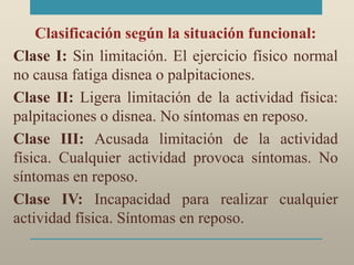 Clasificación según la situación funcional:
Clase I: Sin limitación. El ejercicio físico normal
no causa fatiga disnea o palpitaciones.
Clase II: Ligera limitación de la actividad física:
palpitaciones o disnea. No síntomas en reposo.
Clase III: Acusada limitación de la actividad
física. Cualquier actividad provoca síntomas. No
síntomas en reposo.
Clase IV: Incapacidad para realizar cualquier
actividad física. Síntomas en reposo.
 