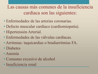 Las causas más comunes de la insuficiencia
cardíaca son las siguientes:
• Enfermedades de las arterias coronarias.
• Defecto muscular cardíaco (cardiomiopatía).
• Hipertensión Arterial.
• Enfermedades de las válvulas cardíacas.
• Arritmias: taquicardias o bradiarritmias FA.
• Diabetes
• Anemia
• Consumo excesivo de alcohol
• Insuficiencia renal
 