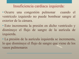 Insuficiencia cardiaca izquierda:
• Ocurre una congestión pulmonar cuando el
ventrículo izquierdo no puede bombear sangre al
exterior de la cámara.
• Esto incrementa la presión en dicho ventrículo y
disminuye el flujo de sangre de la aurícula de
izquierda.
• La presión de la aurícula izquierda se incrementa,
lo que disminuye el flujo de sangre que viene de los
vasos pulmonares
 