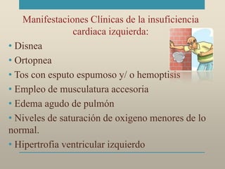 Manifestaciones Clínicas de la insuficiencia
cardiaca izquierda:
• Disnea
• Ortopnea
• Tos con esputo espumoso y/ o hemoptisis
• Empleo de musculatura accesoria
• Edema agudo de pulmón
• Niveles de saturación de oxigeno menores de lo
normal.
• Hipertrofia ventricular izquierdo
 