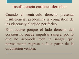 Insuficiencia cardiaca derecha:
Cuando el ventrículo derecho presenta
insuficiencia, predomina la congestión de
las vísceras y el tejido periférico.
Esto ocurre porque el lado derecho del
corazón no puede impulsar sangre, por lo
que no acomoda toda la sangre que
normalmente regresa a él a partir de la
circulación venosa.
 