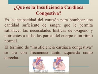 ¿Qué es la Insuficiencia Cardiaca
Congestiva?
Es la incapacidad del corazón para bombear una
cantidad suficiente de sangre que le permita
satisfacer las necesidades hísticas de oxigeno y
nutrientes a todas las partes del cuerpo a un ritmo
normal.
El término de “Insuficiencia cardiaca congestiva”
se usa con frecuencia tanto izquierda como
derecha.
 