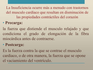 La Insuficiencia ocurre más a menudo con trastornos
del musculo cardíaco que resultan en disminución de
las propiedades contráctiles del corazón
• Precarga:
la fuerza que distiende el musculo relajado y que
condiciona el grado de elongación de la fibra
miocárdica antes de contraerse.
• Postcarga:
Es la fuerza contra la que se contrae el musculo
cardiaco, o de otra manera, la fuerza que se opone
el vaciamiento del ventrículo.
 