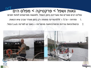 IYT גאות ושפל > פרקטיקה > מפלס הים 
נמלים רבים סוגרים את שעריהם בזמן השפל, ולמעשה מפרסמים לוחות זמנים: 
המרינה פתוחה רק בזמן מוגדר סביב שיא הגאות. HW ± X hr - 1 פתיחה . 
כפול. Lock 2 כניסת/יציאת שיירות פנימה/החוצה מהמרינה – באם יש למרינה . 
 