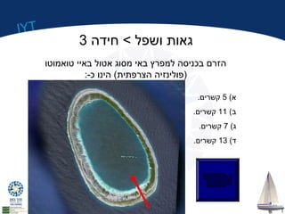 IYT 
גאות ושפל > חידה 3 
הזרם בכניסה למפרץ באי מסוג אטול באיי טואמוטו 
(פולינזיה הצרפתית) הינו כ-: 
א) 5 קשרים. 
ב) 11 קשרים. 
ג) 7 קשרים. 
ד) 13 קשרים. 
 