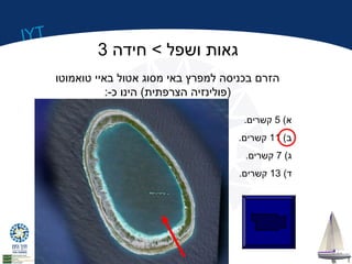 IYT 
גאות ושפל > חידה 3 
הזרם בכניסה למפרץ באי מסוג אטול באיי טואמוטו 
(פולינזיה הצרפתית) הינו כ-: 
א) 5 קשרים. 
ב) 11 קשרים. 
ג) 7 קשרים. 
ד) 13 קשרים. 
 