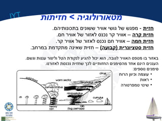 IYT 
מטאורולוגיה > חזיתות 
חזית - מפגש של גושי אוויר ששונים בתכונותיהם. 
חזית קרה – אוויר קר נכנס לאזור של אוויר חם. 
חזית חמה – אוויר חם נכנס לאזור של אוויר קר. 
חזית סטציונרית (קבועה) – חזית שאינה מתקדמת במרחב. 
באזור בו מטפס האוויר לגובה, הוא יכול להגיע לנקודת הטל וליצור עננות וגשם. 
העננים הינם אחד מהסימנים החזותיים לכך שחזית נכנסת לאזורנו. 
סימנים נוספים: 
• עוצמה וכיוון הרוח 
• ראות 
• שינוי טמפרטורה 
 