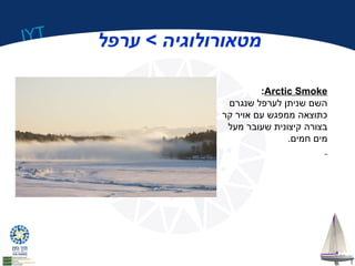 IYT מטאורולוגיה > ערפל 
:Arctic Smoke 
השם שניתן לערפל שנגרם 
כתוצאה ממפגש עם אויר קר 
בצורה קיצונית שעובר מעל 
מים חמים. 
 
