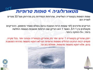 IYT 
מטאורולוגיה > סופות טרופיות 
שמות הסופות בקטגוריה השלישית, שהרוחות הנמדדות בהן מהירותן מעל 33 מטרים 
לשנייה הם: 
הוריקנים מדורגים (לפי עוצמת הרוח הנושבת בהם) בסולם סאפיר סימפסון. ההוריקנים 
מקוטלגים בין 1 ל 5- , כאשר 1 הוא הוריקן שבו הרוחות מנשבות בעוצמה החלשה 
ביותר, ו 5- החזקה ביותר. 
ייתכן שהוריקן בקטגוריה 1 יגרום יותר נזק מהוריקן בקטגוריה גבוהה יותר. בכל מקרה, 
פעמים רבות הנזקים הגדולים מסופות טרופיות הם לאו דווקא כתוצאה מהרוח המנשבת 
בהם, אלא דווקא כתוצאה מהצפות, מפולות בוץ וכו'. 
 