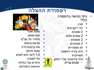 IYT 
רפסודת ההצלה 
• ציוד נטישה ברפסודה 
כולל: 
סכין  
כלי ריקון מים  
2 ספוגים  
2 עוגנים צפים  
2 משוטים  
3 פותחנים  
זוג מספריים  
תיק עזרה ראשונה  
משרוקית  
ציוד פירוטכני עפ"י התקן  
2,4,6 עמ"ל). ) • 
מפוח אוויר  
פנס אטום  
מחזיר הד מכ"מ  
מראת איתות  
סט קרסים לדיג  
מנות חירום  
1.5 ליטר מים לאדם  
כלי לשתיה  
כדורים נגד בחילה  
הוראות הישרדות  
 