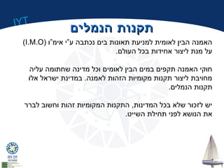 IYT 
תתקקננוותת ההננממללייםם 
(I.M.O) האמנה הבין לאומית למניעת תאונות בים נכתבה ע”י אימ”ו 
על מנת ליצור אחידות בכל העולם. 
חוקי האמנה תקפים במים הבין לאומים וכל מדינה שחתומה עליה 
מחויבת ליצור תקנות מקומיות הזהות לאמנה. במדינת ישראל אלו 
תקנות הנמלים. 
יש לזכור שלא בכל המדינות, התקנות המקומיות זהות וחשוב לברר 
את הנושא לפני תחילת השייט. 
 