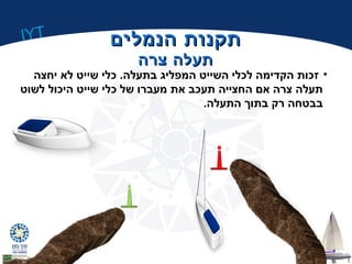 IYT 
תתקקננוותת ההננממללייםם 
תתעעללהה צצררהה 
• זכות הקדימה לכלי השייט המפליג בתעלה. כלי שייט לא יחצה 
תעלה צרה אם החצייה תעכב את מעברו של כלי שייט היכול לשוט 
בבטחה רק בתוך התעלה. 
 