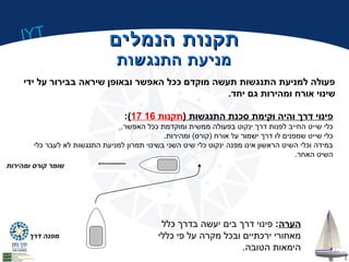 IYT 
תתקקננוותת ההננממללייםם 
ממננייעעתת ההתתננגגששוותת 
פעולה למניעת התנגשות תעשה מוקדם ככל האפשר ובאופן שיראה בבירור על ידי 
שינוי אורח ומהירות גם יחד. 
:(17 פינוי דרך והיה וקימת סכנת התנגשות (תקנות 16 
כלי שייט החייב לפנות דרך ינקוט בפעולה ממשית ומוקדמת ככל האפשר. 
כלי שייט שמפנים לו דרך ישמור על אורח (קורס) ומהירות. 
במידה וכלי השיט הראשון אינו מפנה ינקוט כלי שיט השני בשינוי תמרון למניעת התנגשות לא לעבר כלי 
השיט האחר. 
שומר קורס ומהירות 
מפנה דרך 
הערה: פינוי דרך בים יעשה בדרך כלל 
מאחורי ירכתיים ובכל מקרה על פי כללי 
הימאות הטובה. 
 