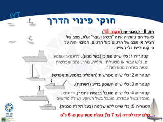 IYT 
חחווקקיי פפייננוויי ההדדררךך 
( קטגוריות (תקנה 18 - II חוק 
כאשר הסיטואציה אינה "משיג ועובר" אלא, מצב של 
חצייה או מצב של חרטום מול חרטום, הפינוי יהיה על 
פי קטגוריית כלי השייט: 
קטגוריה 1: כלי שייט ממוכן (בעל מנוע). לדוגמא: אופנוע 
ים, כ"ש צבאי או משטרתי, אונייה, גורר, נתב ומפרשית 
הנעה בעזרת מנוע העזר. 
קטגוריה 2: כלי שייט מפרשית (המפליג באמצעות מפרש). 
קטגוריה 3: כלי שייט העוסק בדייג (רשתות). 
קטגוריה 4: כלי שייט מוגבל בכושרו לתמרן. לדוגמא: 
מוגבל בשל עבודתו, מוגבל בשל השוקע ושולה מוקשים 
קטגוריה 5: כלי שייט ללא שליטה (בעל תקלה טכנית). 
 