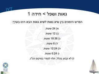 IYT 
גאות ושפל > חידה 1 
הפרש הזמנים בין שיא גאות לשיא גאות הבא הינו בערך: 
א) 24 שעות. 
ב) 12 שעות. 
ג) 18:36 שעות. 
ד) 6 שעות. 
ה) 12:24 שעות. 
ו) 6:24 שעות. 
ז) לא קבוע בכלל, תלוי לגמרי במיקום הג"ג. 
 