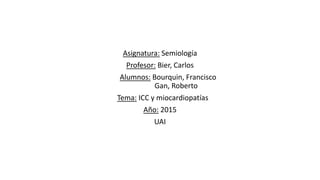 Asignatura: Semiología
Profesor: Bier, Carlos
Alumnos: Bourquin, Francisco
Gan, Roberto
Tema: ICC y miocardiopatías
Año: 2015
UAI
 