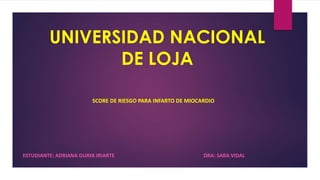 UNIVERSIDAD NACIONAL
DE LOJA
ESTUDIANTE: ADRIANA GUAYA IRIARTE DRA: SARA VIDAL
SCORE DE RIESGO PARA INFARTO DE MIOCARDIO
 