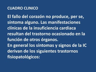 CUADRO CLINICO
El fallo del corazón no produce, per se,
síntoma alguno. Las manifestaciones
clínicas de la insuficiencia cardiaca
resultan del trastorno ocasionado en la
función de otros órganos.
En general los síntomas y signos de la IC
derivan de los siguientes trastornos
fisiopatológicos:
 