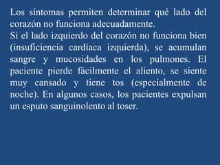 Los síntomas permiten determinar qué lado del
corazón no funciona adecuadamente.
Si el lado izquierdo del corazón no funciona bien
(insuficiencia cardíaca izquierda), se acumulan
sangre y mucosidades en los pulmones. El
paciente pierde fácilmente el aliento, se siente
muy cansado y tiene tos (especialmente de
noche). En algunos casos, los pacientes expulsan
un esputo sanguinolento al toser.
 