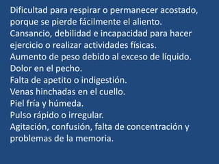 Dificultad para respirar o permanecer acostado,
porque se pierde fácilmente el aliento.
Cansancio, debilidad e incapacidad para hacer
ejercicio o realizar actividades físicas.
Aumento de peso debido al exceso de líquido.
Dolor en el pecho.
Falta de apetito o indigestión.
Venas hinchadas en el cuello.
Piel fría y húmeda.
Pulso rápido o irregular.
Agitación, confusión, falta de concentración y
problemas de la memoria.
 