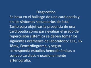Diagnóstico
Se basa en el hallazgo de una cardiopatía y
en los síntomas secundarios de ésta.
Tanto para objetivar la presencia de una
cardiopatía como para evaluar el grado de
repercusión sistémica se deben tomar los
siguientes exámenes de laboratorio: ECG, Rx
Tórax, Ecocardiograma, y según
corresponda estudios hemodinámicas o
sondeo cardiaco y ocasionalmente
arteriografía.
 