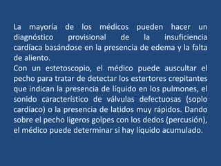 La mayoría de los médicos pueden hacer un
diagnóstico provisional de la insuficiencia
cardíaca basándose en la presencia de edema y la falta
de aliento.
Con un estetoscopio, el médico puede auscultar el
pecho para tratar de detectar los estertores crepitantes
que indican la presencia de líquido en los pulmones, el
sonido característico de válvulas defectuosas (soplo
cardíaco) o la presencia de latidos muy rápidos. Dando
sobre el pecho ligeros golpes con los dedos (percusión),
el médico puede determinar si hay líquido acumulado.
 