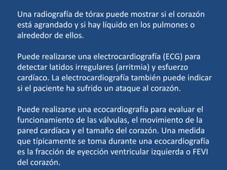 Una radiografía de tórax puede mostrar si el corazón
está agrandado y si hay líquido en los pulmones o
alrededor de ellos.
Puede realizarse una electrocardiografía (ECG) para
detectar latidos irregulares (arritmia) y esfuerzo
cardíaco. La electrocardiografía también puede indicar
si el paciente ha sufrido un ataque al corazón.
Puede realizarse una ecocardiografía para evaluar el
funcionamiento de las válvulas, el movimiento de la
pared cardíaca y el tamaño del corazón. Una medida
que típicamente se toma durante una ecocardiografía
es la fracción de eyección ventricular izquierda o FEVI
del corazón.
 