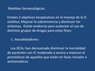 Medidas farmacológicas:
Existen 2 objetivos terapéuticos en el manejo de la IC
sistólica; Mejorar la sobrevivencia y disminuir los
síntomas, Existe evidencia para sustentar el uso de
distintos grupos de drogas para estos fines:
1. Vasodilatadores:
Los IECA, han demostrado disminuir la mortalidad
de pacientes con IC moderada a severa y mejoran el
pronósticos de aquellos que están en fases iniciales o
asintomáticos.
 