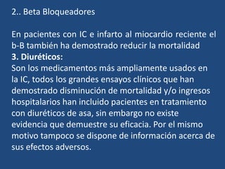 2.. Beta Bloqueadores
En pacientes con IC e infarto al miocardio reciente el
b-B también ha demostrado reducir la mortalidad
3. Diuréticos:
Son los medicamentos más ampliamente usados en
la IC, todos los grandes ensayos clínicos que han
demostrado disminución de mortalidad y/o ingresos
hospitalarios han incluido pacientes en tratamiento
con diuréticos de asa, sin embargo no existe
evidencia que demuestre su eficacia. Por el mismo
motivo tampoco se dispone de información acerca de
sus efectos adversos.
 