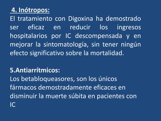 4. Inótropos:
El tratamiento con Digoxina ha demostrado
ser eficaz en reducir los ingresos
hospitalarios por IC descompensada y en
mejorar la sintomatología, sin tener ningún
efecto significativo sobre la mortalidad.
5.Antiarrítmicos:
Los betabloqueasores, son los únicos
fármacos demostradamente eficaces en
disminuir la muerte súbita en pacientes con
IC
 