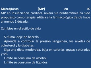 Marcapasos (MP) en IC
MP en insuficiencia cardiaca severa sin bradiarritmia ha sido
propuesto como terapia aditiva a la farmacológica desde hace
al menos 1 década.
Cambios en el estilo de vida
Si fuma, deje de hacerlo.
Aprenda a controlar la presión sanguínea, los niveles de
colesterol y la diabetes.
Siga una dieta moderada, baja en calorías, grasas saturadas
y sal.
Limite su consumo de alcohol.
Limite su consumo de líquidos.
 