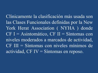 Clínicamente la clasificación más usada son
las Clases Funcionales definidas por la New
York Herat Association ( NYHA ) donde
CF I = Asintomático, CF II = Síntomas con
niveles moderados a marcados de actividad,
CF III = Síntomas con niveles mínimos de
actividad, CF IV = Síntomas en reposo.
 
