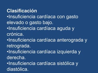 Clasificación
•Insuficiencia cardíaca con gasto
elevado o gasto bajo.
•Insuficiencia cardíaca aguda y
crónica.
•Insuficiencia cardíaca anterograda y
retrograda.
•Insuficiencia cardíaca izquierda y
derecha.
•Insuficiencia cardíaca sistólica y
diastólica.
 