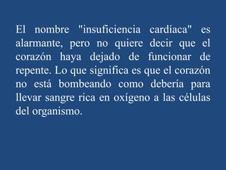 El nombre "insuficiencia cardíaca" es
alarmante, pero no quiere decir que el
corazón haya dejado de funcionar de
repente. Lo que significa es que el corazón
no está bombeando como debería para
llevar sangre rica en oxígeno a las células
del organismo.
 