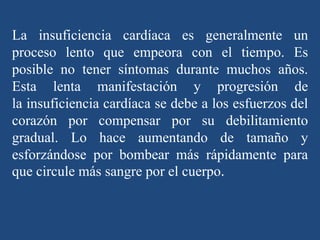 La insuficiencia cardíaca es generalmente un
proceso lento que empeora con el tiempo. Es
posible no tener síntomas durante muchos años.
Esta lenta manifestación y progresión de
la insuficiencia cardíaca se debe a los esfuerzos del
corazón por compensar por su debilitamiento
gradual. Lo hace aumentando de tamaño y
esforzándose por bombear más rápidamente para
que circule más sangre por el cuerpo.
 